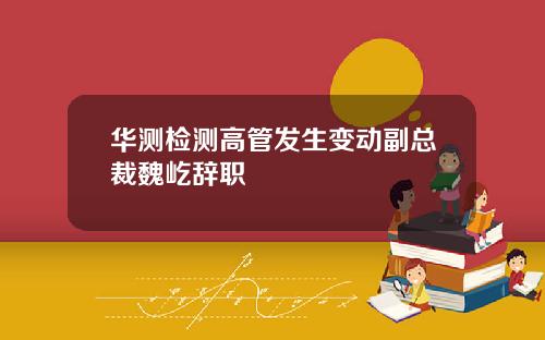 华测检测高管发生变动副总裁魏屹辞职