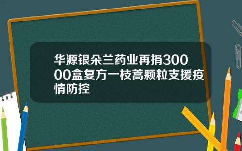 华源银朵兰药业再捐30000盒复方一枝蒿颗粒支援疫情防控