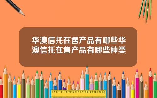 华澳信托在售产品有哪些华澳信托在售产品有哪些种类