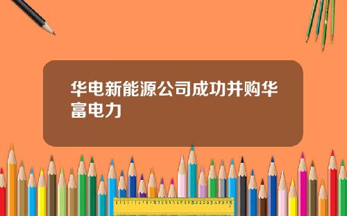 华电新能源公司成功并购华富电力