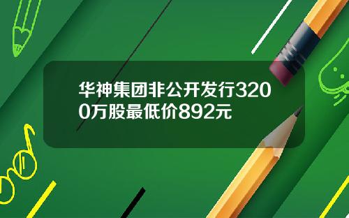 华神集团非公开发行3200万股最低价892元