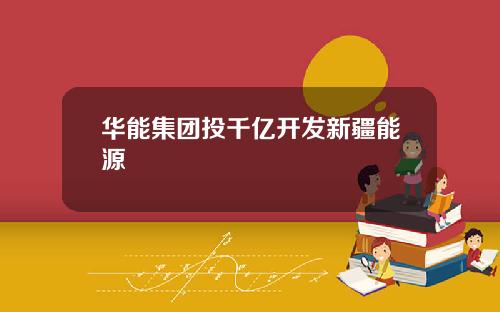 华能集团投千亿开发新疆能源