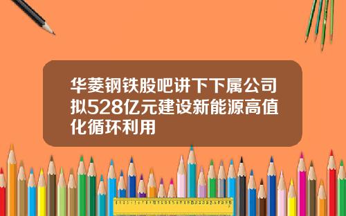 华菱钢铁股吧讲下下属公司拟528亿元建设新能源高值化循环利用