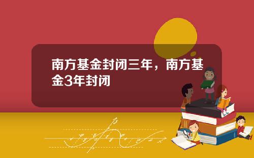 南方基金封闭三年,南方基金3年封闭