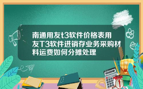 南通用友t3软件价格表用友T3软件进销存业务采购材料运费如何分摊处理