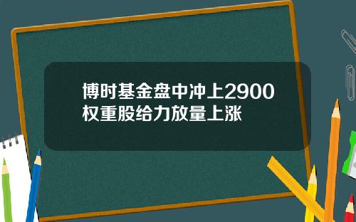 博时基金盘中冲上2900权重股给力放量上涨