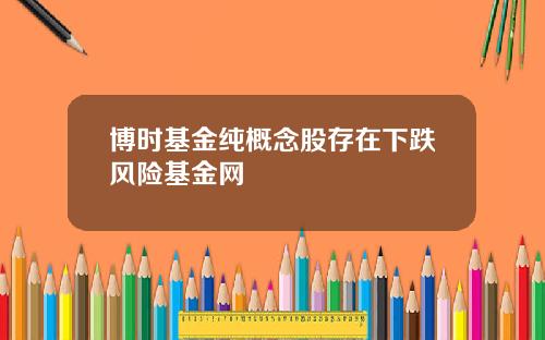 博时基金纯概念股存在下跌风险基金网