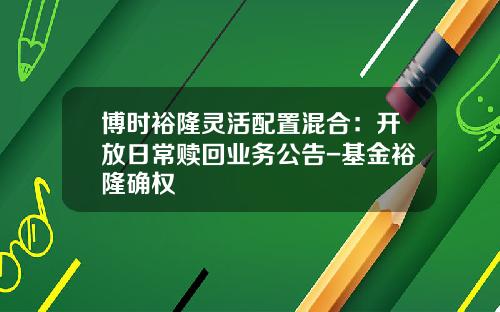 博时裕隆灵活配置混合：开放日常赎回业务公告-基金裕隆确权