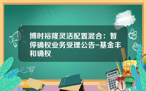 博时裕隆灵活配置混合：暂停确权业务受理公告-基金丰和确权