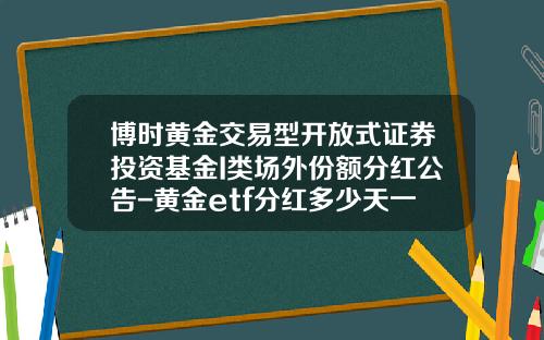 博时黄金交易型开放式证券投资基金I类场外份额分红公告-黄金etf分红多少天一次