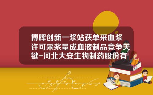 博晖创新一浆站获单采血浆许可采浆量成血液制品竞争关键-河北大安生物制药股份有限公司