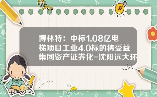 博林特：中标1.08亿电梯项目工业4.0标的将受益集团资产证券化-沈阳远大环境工程有限公司