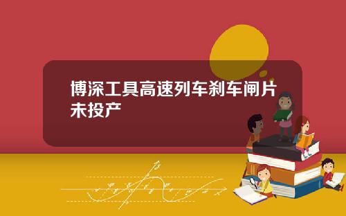 博深工具高速列车刹车闸片未投产