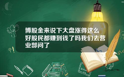 博股金来说下大盘涨得这么好股民都赚到钱了吗我们去营业部问了