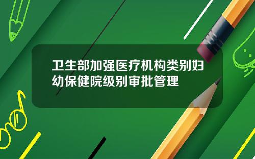卫生部加强医疗机构类别妇幼保健院级别审批管理