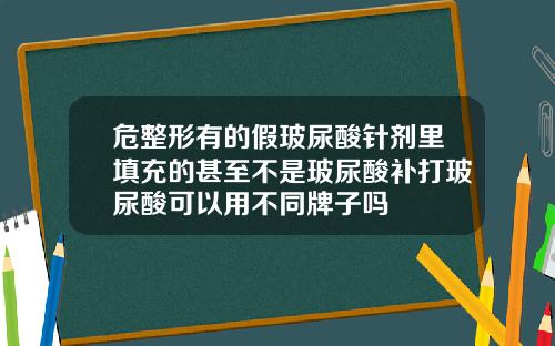 危整形有的假玻尿酸针剂里填充的甚至不是玻尿酸补打玻尿酸可以用不同牌子吗