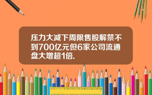 压力大减下周限售股解禁不到700亿元但6家公司流通盘大增超1倍.