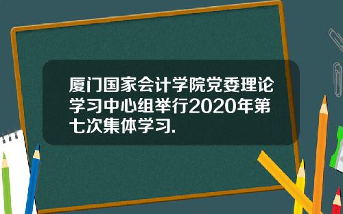 厦门国家会计学院党委理论学习中心组举行2020年第七次集体学习.