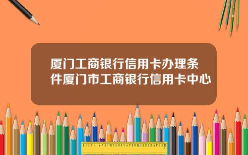 厦门工商银行信用卡办理条件厦门市工商银行信用卡中心