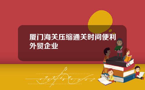 厦门海关压缩通关时间便利外贸企业