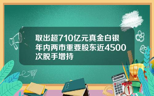 取出超710亿元真金白银年内两市重要股东近4500次脱手增持