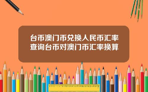 台币澳门币兑换人民币汇率查询台币对澳门币汇率换算