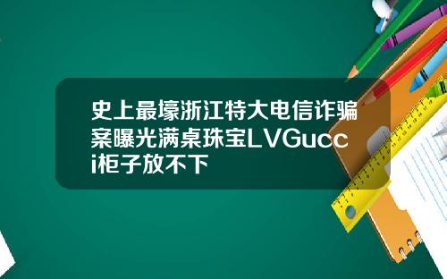 史上最壕浙江特大电信诈骗案曝光满桌珠宝LVGucci柜子放不下