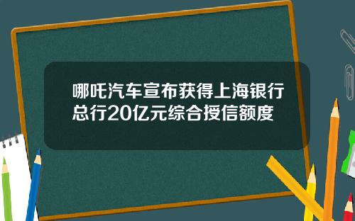 哪吒汽车宣布获得上海银行总行20亿元综合授信额度