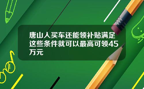 唐山人买车还能领补贴满足这些条件就可以最高可领45万元