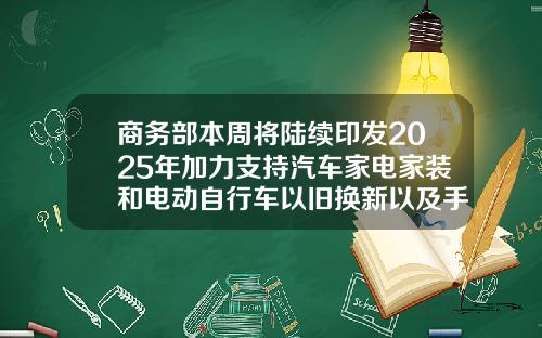 商务部本周将陆续印发2025年加力支持汽车家电家装和电动自行车以旧换新以及手机等数码产品的购新补贴实施细则