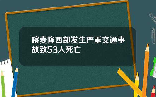 喀麦隆西部发生严重交通事故致53人死亡