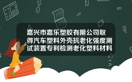 嘉兴市嘉乐塑胶有限公司取得汽车塑料外壳抗老化强度测试装置专利检测老化塑料材料强度更直观
