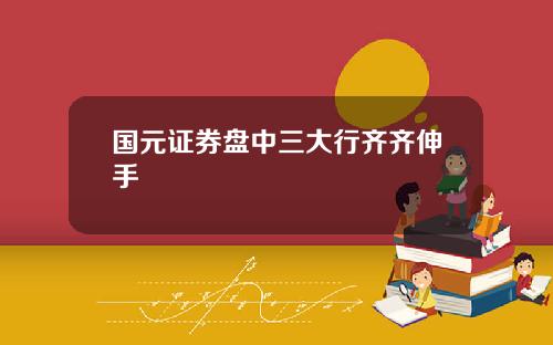 国元证券盘中三大行齐齐伸手