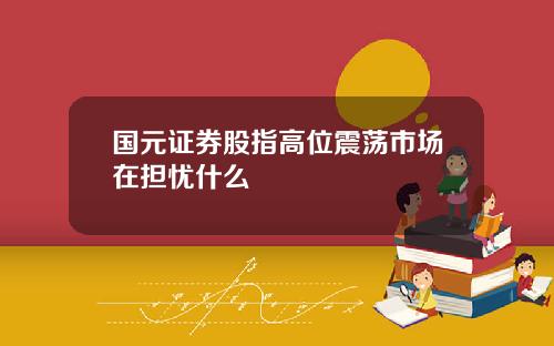 国元证券股指高位震荡市场在担忧什么