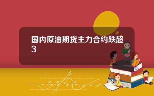 国内原油期货主力合约跌超3
