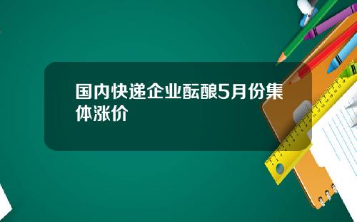 国内快递企业酝酿5月份集体涨价