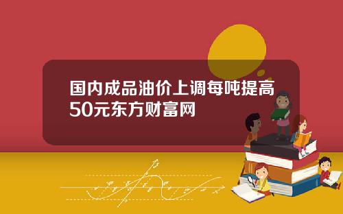 国内成品油价上调每吨提高50元东方财富网