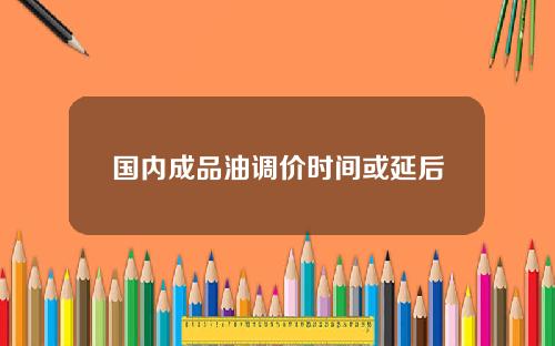 国内成品油调价时间或延后