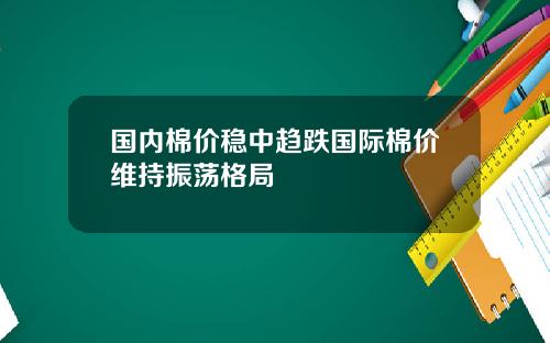 国内棉价稳中趋跌国际棉价维持振荡格局