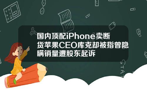 国内顶配iPhone卖断货苹果CEO库克却被指曾隐瞒销量遭股东起诉