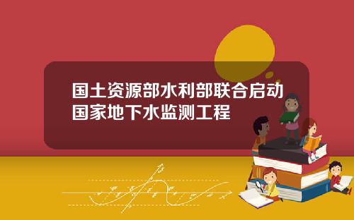国土资源部水利部联合启动国家地下水监测工程