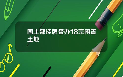 国土部挂牌督办18宗闲置土地
