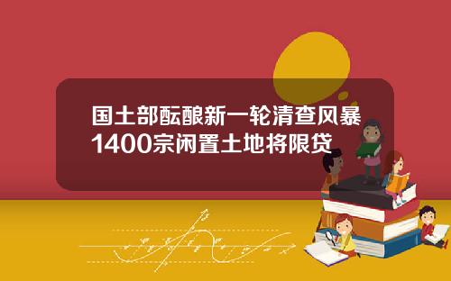 国土部酝酿新一轮清查风暴1400宗闲置土地将限贷