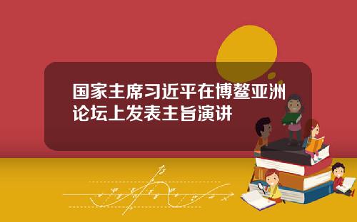 国家主席习近平在博鳌亚洲论坛上发表主旨演讲