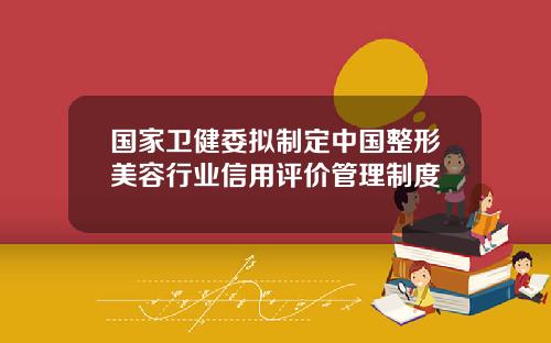 国家卫健委拟制定中国整形美容行业信用评价管理制度
