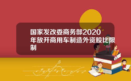 国家发改委商务部2020年放开商用车制造外资股比限制