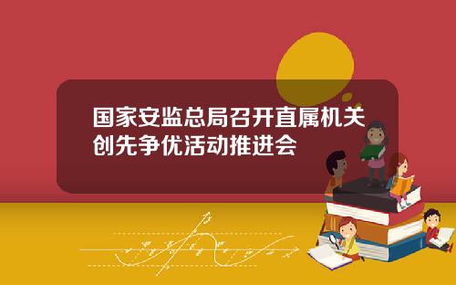 国家安监总局召开直属机关创先争优活动推进会