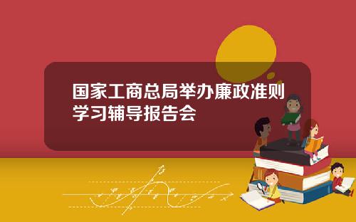 国家工商总局举办廉政准则学习辅导报告会