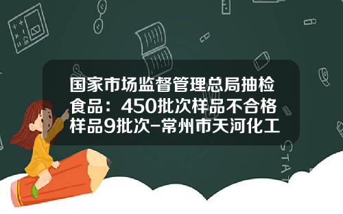 国家市场监督管理总局抽检食品：450批次样品不合格样品9批次-常州市天河化工厂有限公司