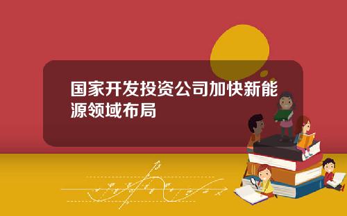 国家开发投资公司加快新能源领域布局